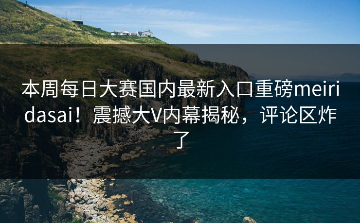 本周每日大赛国内最新入口重磅meiridasai！震撼大V内幕揭秘，评论区炸了