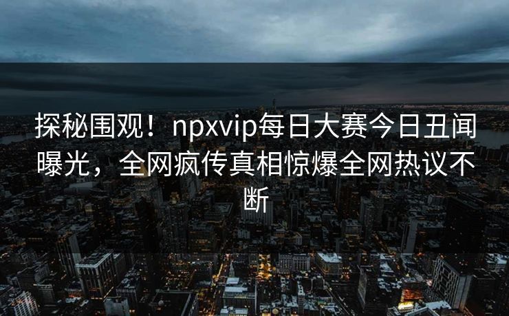 探秘围观！npxvip每日大赛今日丑闻曝光，全网疯传真相惊爆全网热议不断