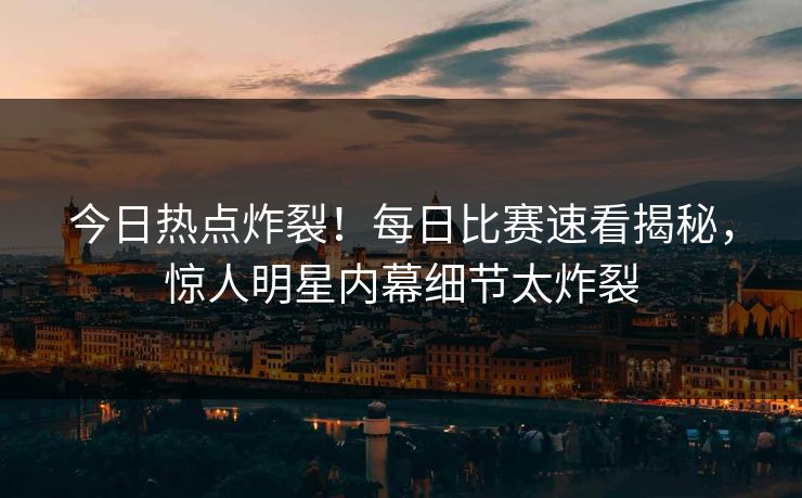 今日热点炸裂！每日比赛速看揭秘，惊人明星内幕细节太炸裂