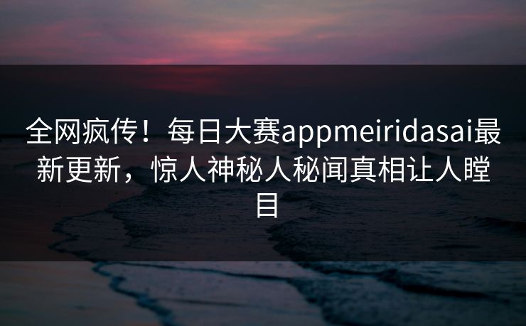 全网疯传！每日大赛appmeiridasai最新更新，惊人神秘人秘闻真相让人瞠目