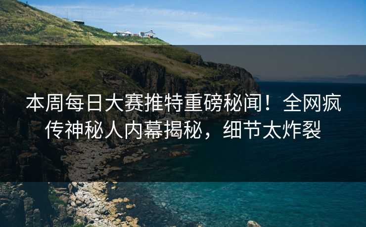 本周每日大赛推特重磅秘闻！全网疯传神秘人内幕揭秘，细节太炸裂