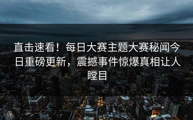 直击速看！每日大赛主题大赛秘闻今日重磅更新，震撼事件惊爆真相让人瞠目