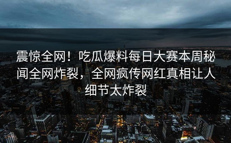 震惊全网！吃瓜爆料每日大赛本周秘闻全网炸裂，全网疯传网红真相让人细节太炸裂