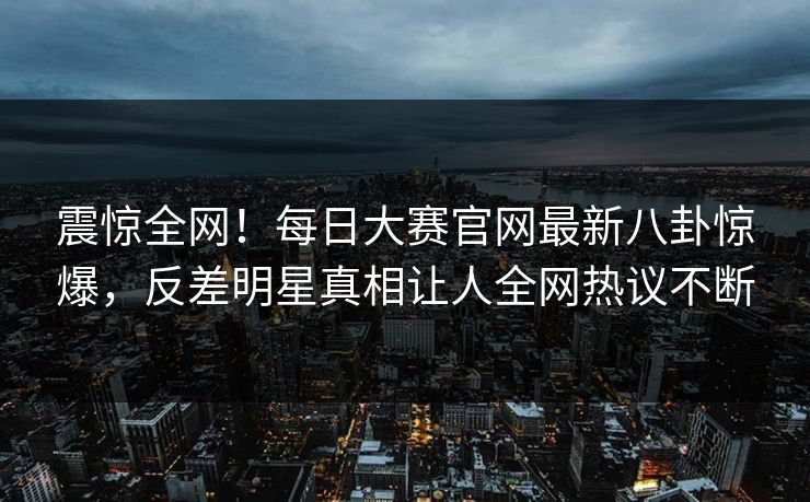 震惊全网！每日大赛官网最新八卦惊爆，反差明星真相让人全网热议不断