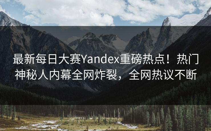 最新每日大赛Yandex重磅热点！热门神秘人内幕全网炸裂，全网热议不断