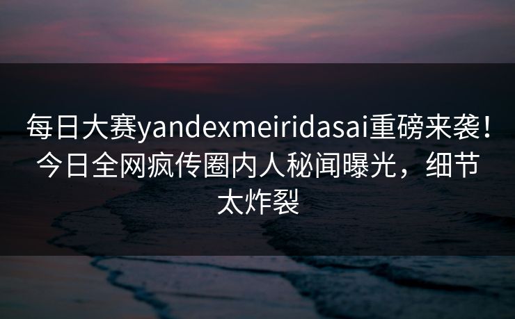 每日大赛yandexmeiridasai重磅来袭！今日全网疯传圈内人秘闻曝光，细节太炸裂