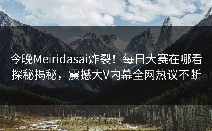 今晚Meiridasai炸裂！每日大赛在哪看探秘揭秘，震撼大V内幕全网热议不断