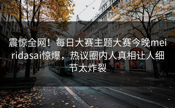 震惊全网！每日大赛主题大赛今晚meiridasai惊爆，热议圈内人真相让人细节太炸裂