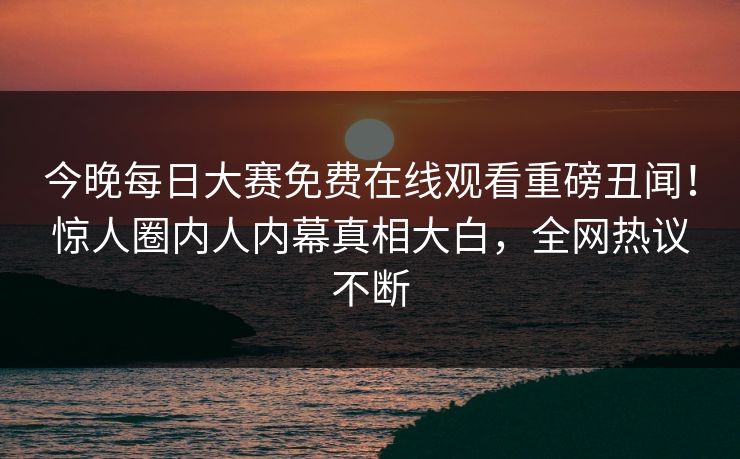 今晚每日大赛免费在线观看重磅丑闻！惊人圈内人内幕真相大白，全网热议不断