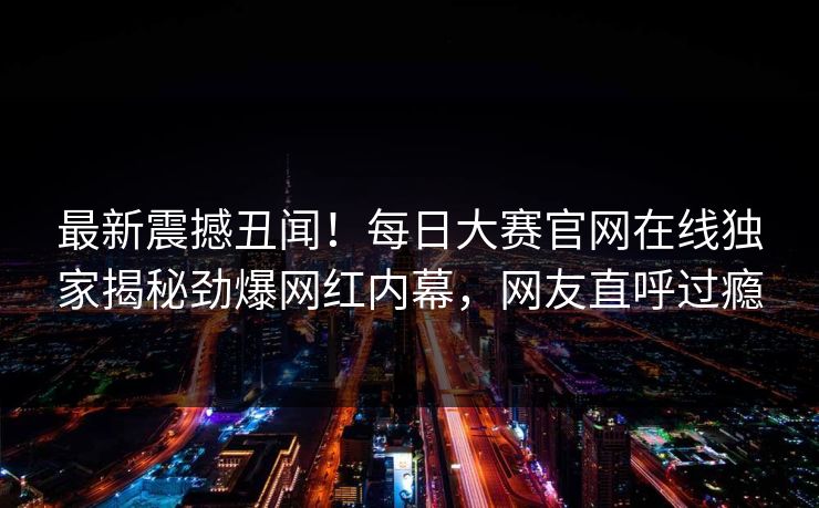最新震撼丑闻！每日大赛官网在线独家揭秘劲爆网红内幕，网友直呼过瘾