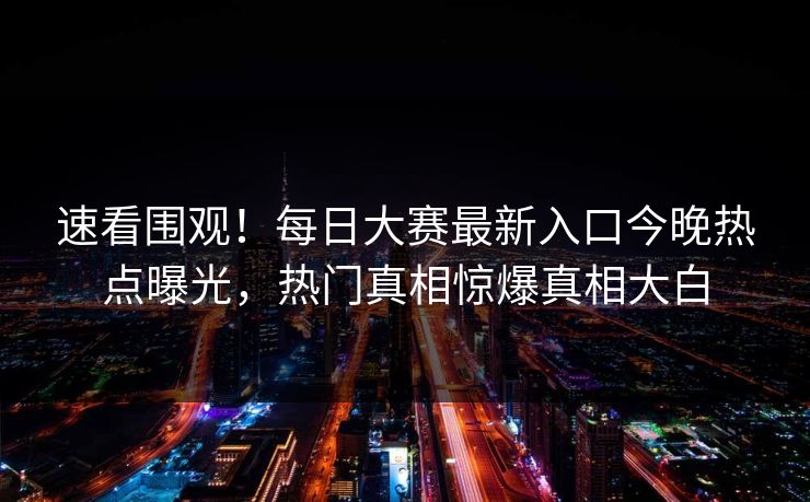 速看围观！每日大赛最新入口今晚热点曝光，热门真相惊爆真相大白