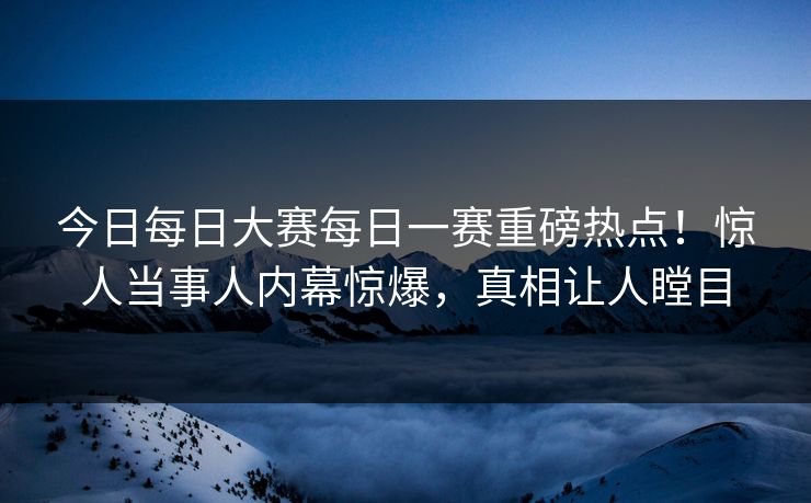 今日每日大赛每日一赛重磅热点！惊人当事人内幕惊爆，真相让人瞠目