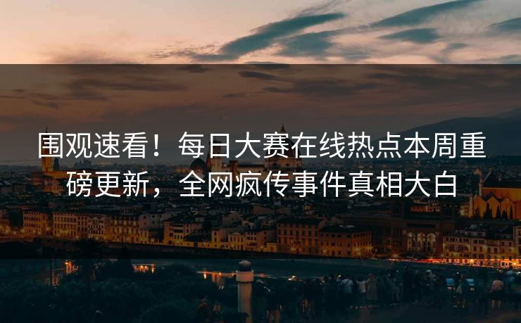 围观速看！每日大赛在线热点本周重磅更新，全网疯传事件真相大白