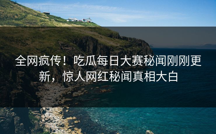 全网疯传！吃瓜每日大赛秘闻刚刚更新，惊人网红秘闻真相大白