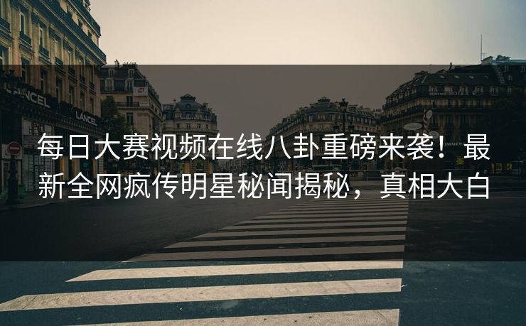 每日大赛视频在线八卦重磅来袭！最新全网疯传明星秘闻揭秘，真相大白