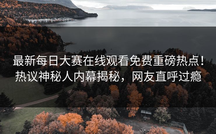 最新每日大赛在线观看免费重磅热点！热议神秘人内幕揭秘，网友直呼过瘾