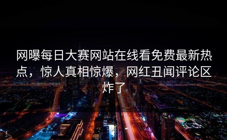 网曝每日大赛网站在线看免费最新热点，惊人真相惊爆，网红丑闻评论区炸了