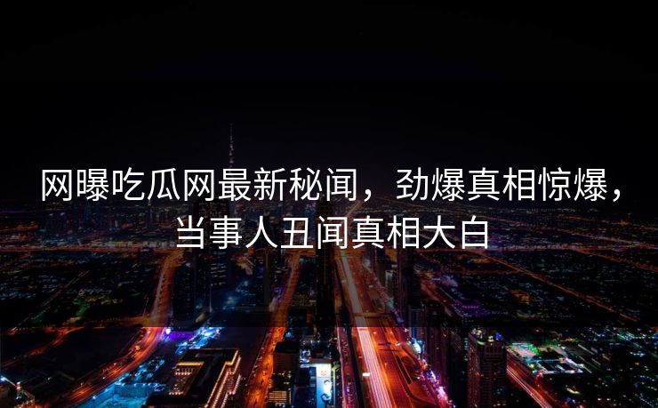 网曝吃瓜网最新秘闻，劲爆真相惊爆，当事人丑闻真相大白