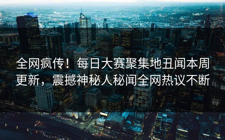 全网疯传！每日大赛聚集地丑闻本周更新，震撼神秘人秘闻全网热议不断