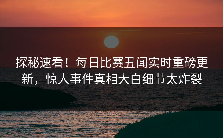 探秘速看！每日比赛丑闻实时重磅更新，惊人事件真相大白细节太炸裂
