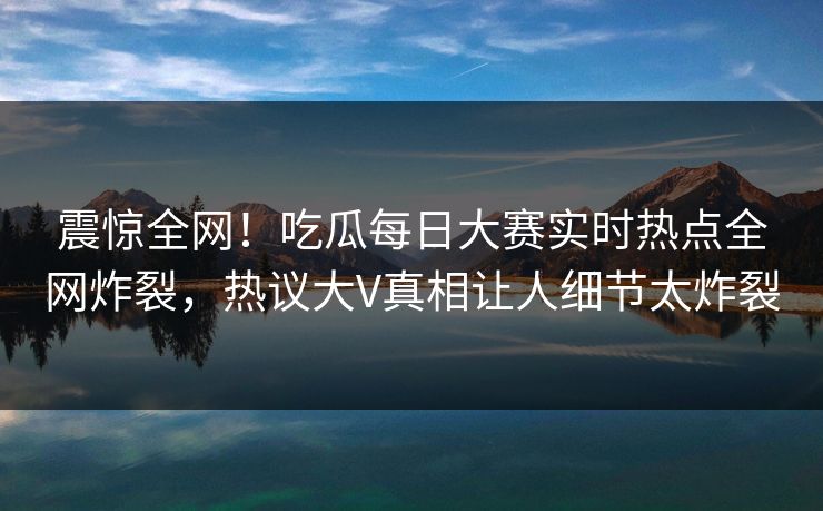 震惊全网！吃瓜每日大赛实时热点全网炸裂，热议大V真相让人细节太炸裂