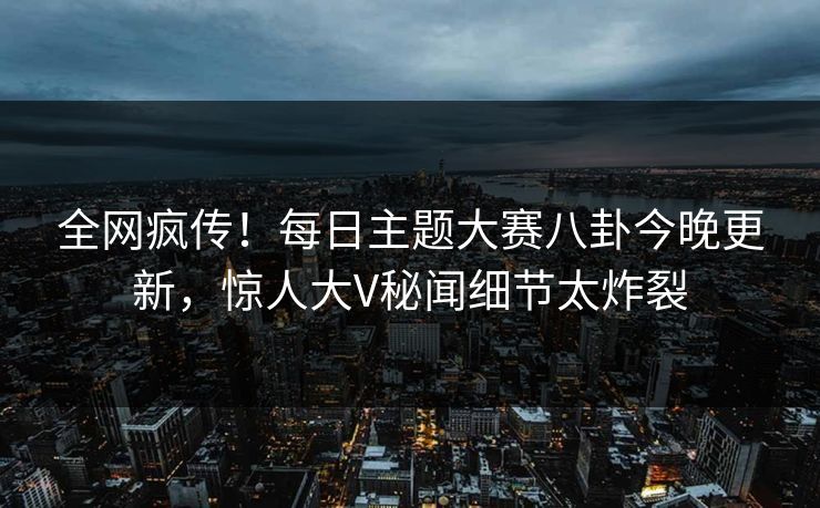 全网疯传！每日主题大赛八卦今晚更新，惊人大V秘闻细节太炸裂