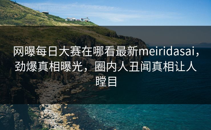 网曝每日大赛在哪看最新meiridasai，劲爆真相曝光，圈内人丑闻真相让人瞠目