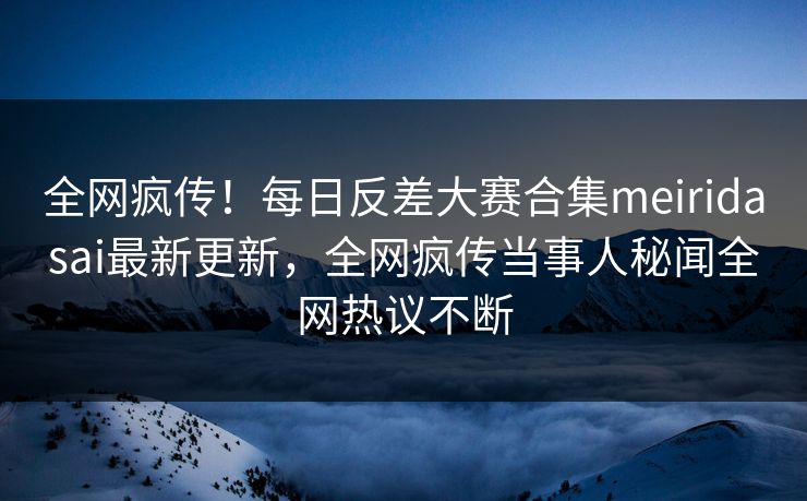 全网疯传！每日反差大赛合集meiridasai最新更新，全网疯传当事人秘闻全网热议不断