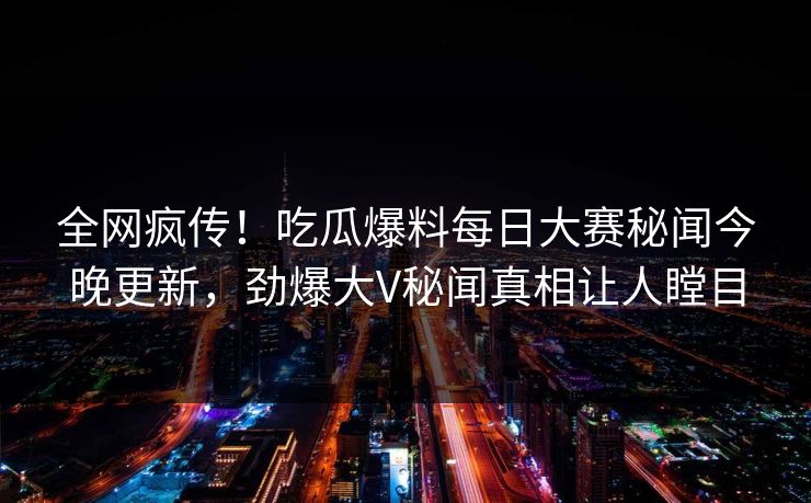 全网疯传！吃瓜爆料每日大赛秘闻今晚更新，劲爆大V秘闻真相让人瞠目
