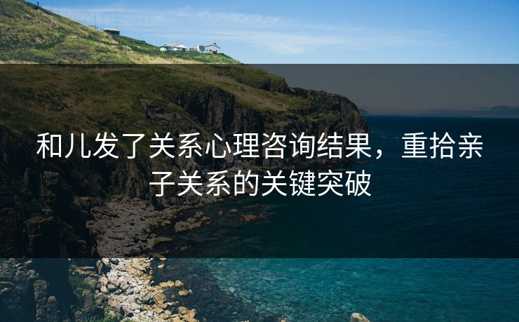 和儿发了关系心理咨询结果，重拾亲子关系的关键突破