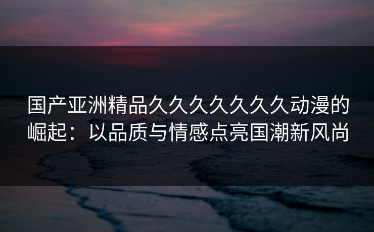 国产亚洲精品久久久久久久久动漫的崛起：以品质与情感点亮国潮新风尚
