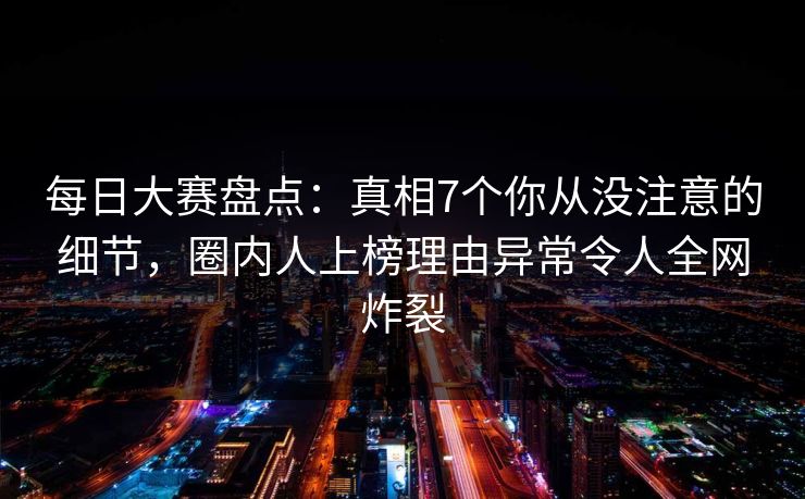 每日大赛盘点：真相7个你从没注意的细节，圈内人上榜理由异常令人全网炸裂