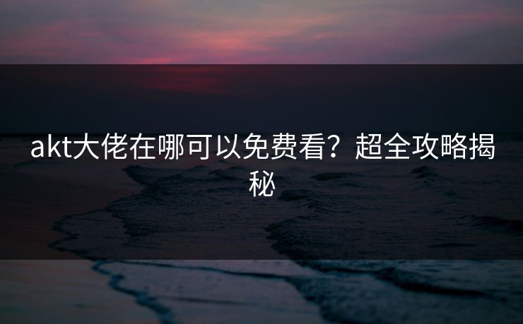 akt大佬在哪可以免费看？超全攻略揭秘