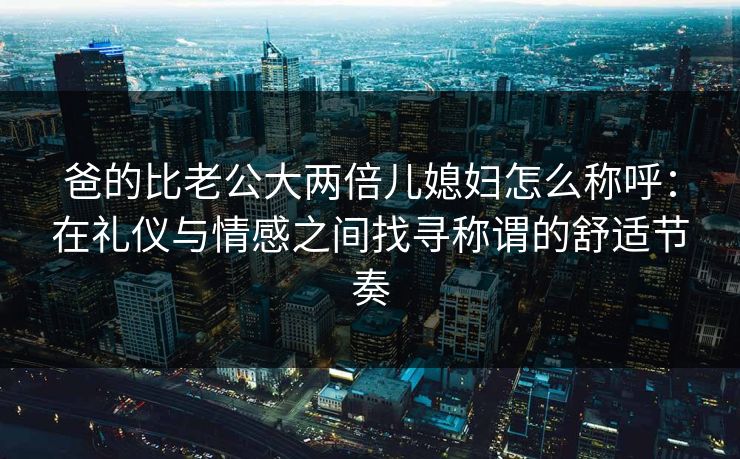 爸的比老公大两倍儿媳妇怎么称呼：在礼仪与情感之间找寻称谓的舒适节奏