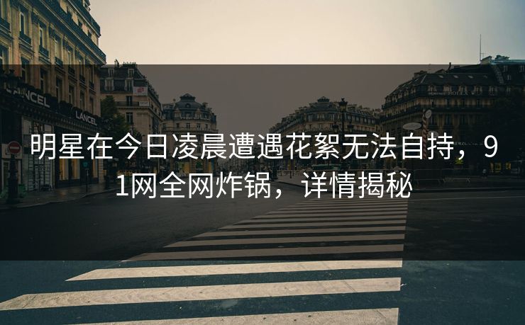 明星在今日凌晨遭遇花絮无法自持，91网全网炸锅，详情揭秘