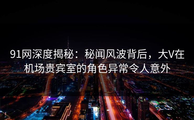 91网深度揭秘：秘闻风波背后，大V在机场贵宾室的角色异常令人意外