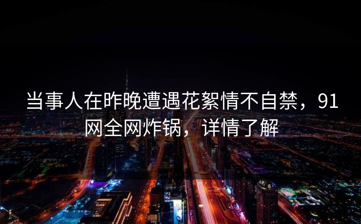 当事人在昨晚遭遇花絮情不自禁，91网全网炸锅，详情了解