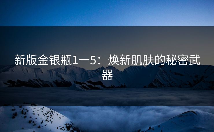 新版金银瓶1一5：焕新肌肤的秘密武器