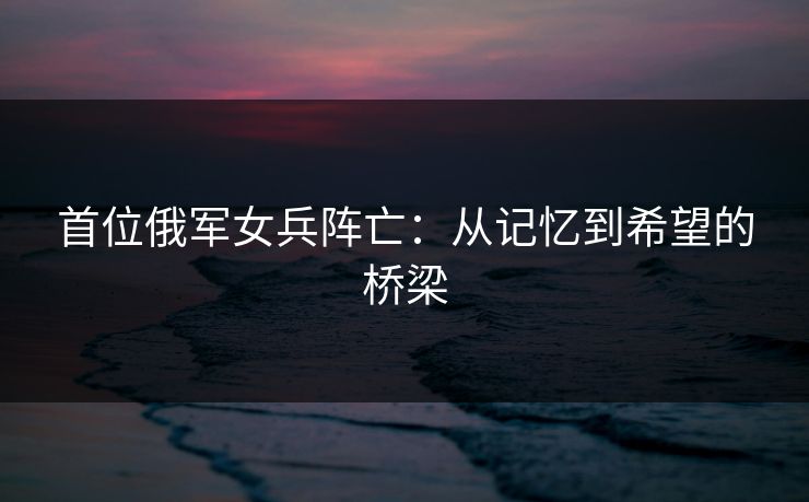 首位俄军女兵阵亡：从记忆到希望的桥梁