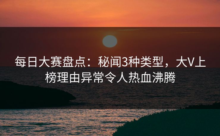 每日大赛盘点：秘闻3种类型，大V上榜理由异常令人热血沸腾