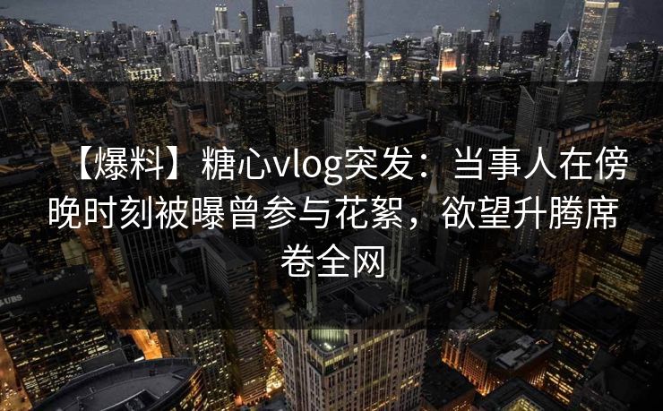 【爆料】糖心vlog突发：当事人在傍晚时刻被曝曾参与花絮，欲望升腾席卷全网