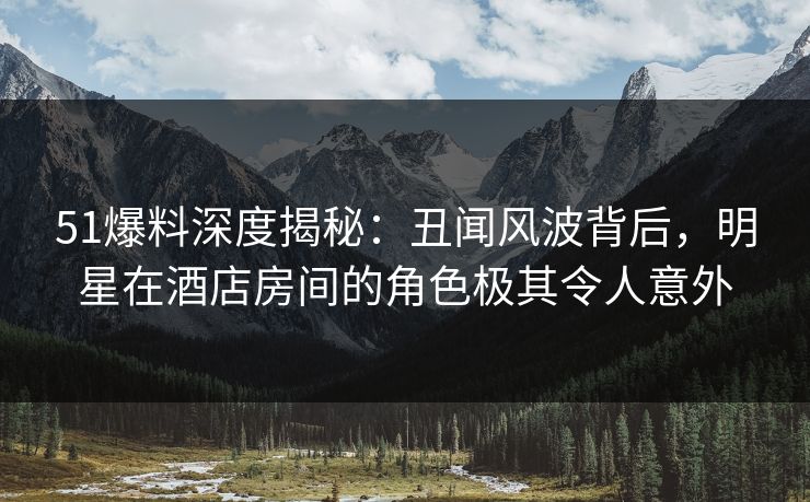 51爆料深度揭秘：丑闻风波背后，明星在酒店房间的角色极其令人意外