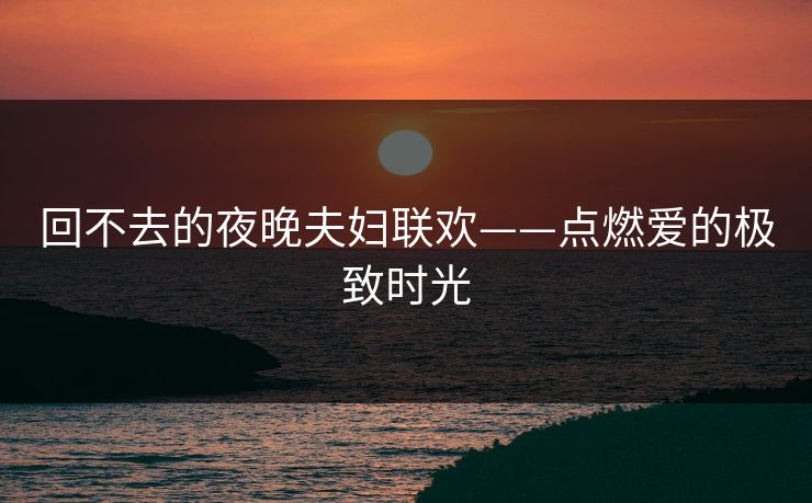 回不去的夜晚夫妇联欢——点燃爱的极致时光