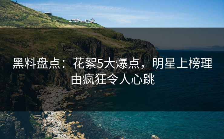 黑料盘点：花絮5大爆点，明星上榜理由疯狂令人心跳