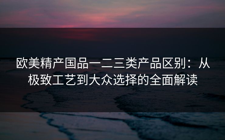欧美精产国品一二三类产品区别：从极致工艺到大众选择的全面解读