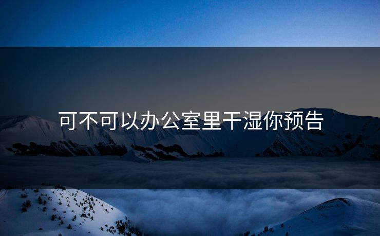 可不可以办公室里干湿你预告