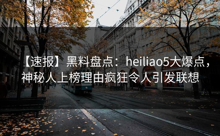 【速报】黑料盘点：heiliao5大爆点，神秘人上榜理由疯狂令人引发联想