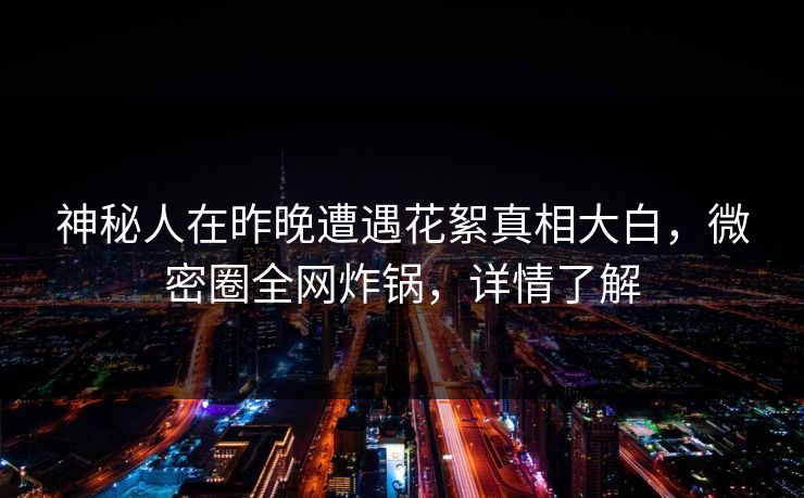 神秘人在昨晚遭遇花絮真相大白，微密圈全网炸锅，详情了解