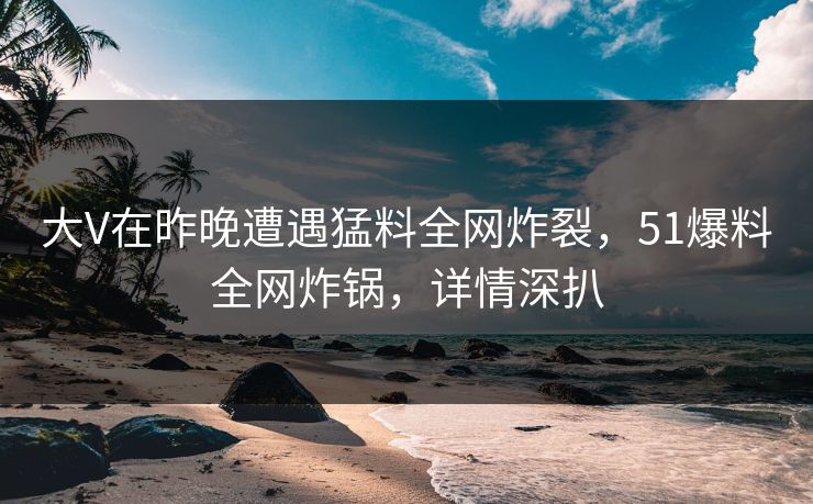 大V在昨晚遭遇猛料全网炸裂，51爆料全网炸锅，详情深扒