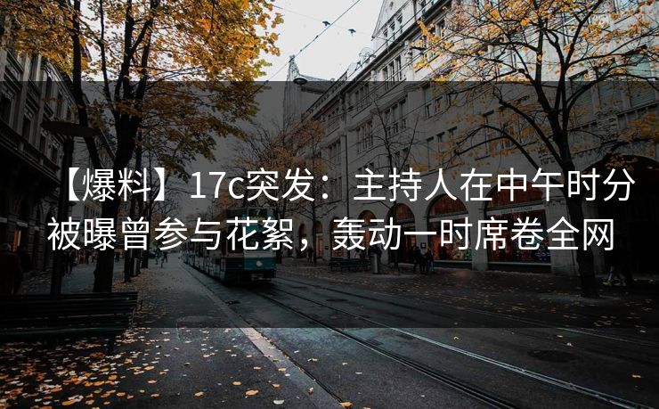 【爆料】17c突发：主持人在中午时分被曝曾参与花絮，轰动一时席卷全网